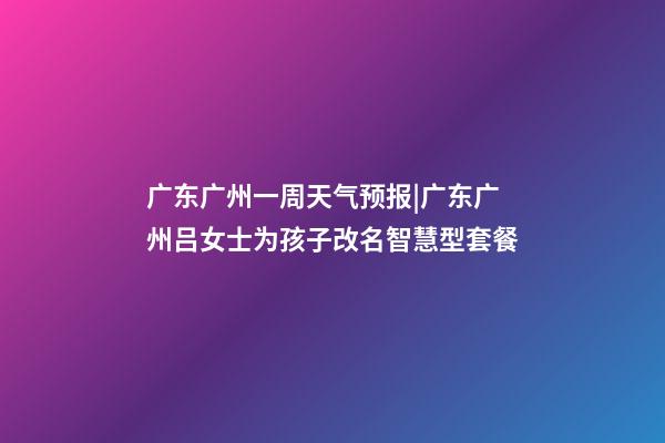 广东广州一周天气预报|广东广州吕女士为孩子改名智慧型套餐-第1张-公司起名-玄机派